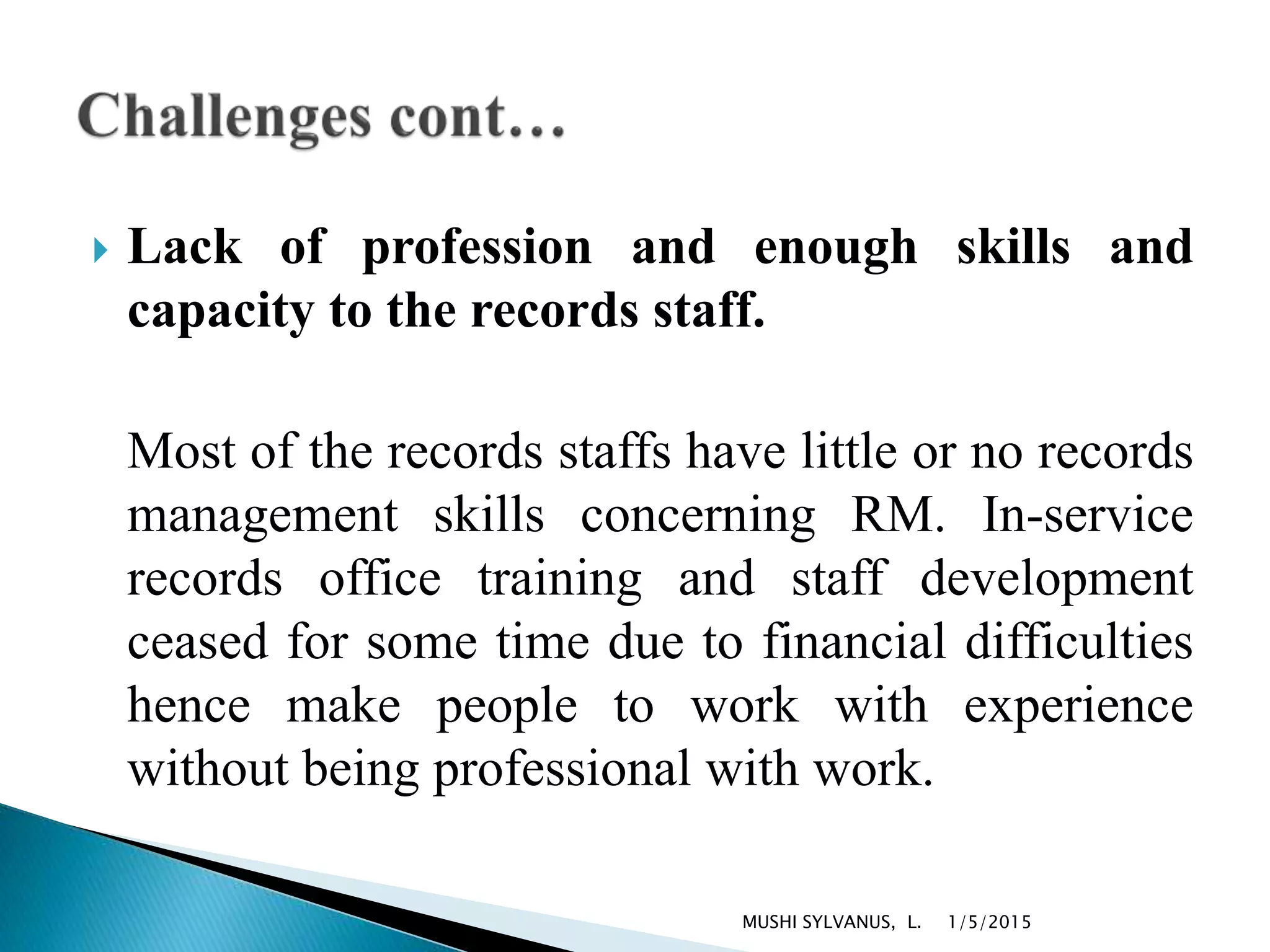  Lack of profession and enough skills and
capacity to the records staff.
Most of the records staffs have little or no records
management skills concerning RM. In-service
records office training and staff development
ceased for some time due to financial difficulties
hence make people to work with experience
without being professional with work.
1/5/2015MUSHI SYLVANUS, L.
 