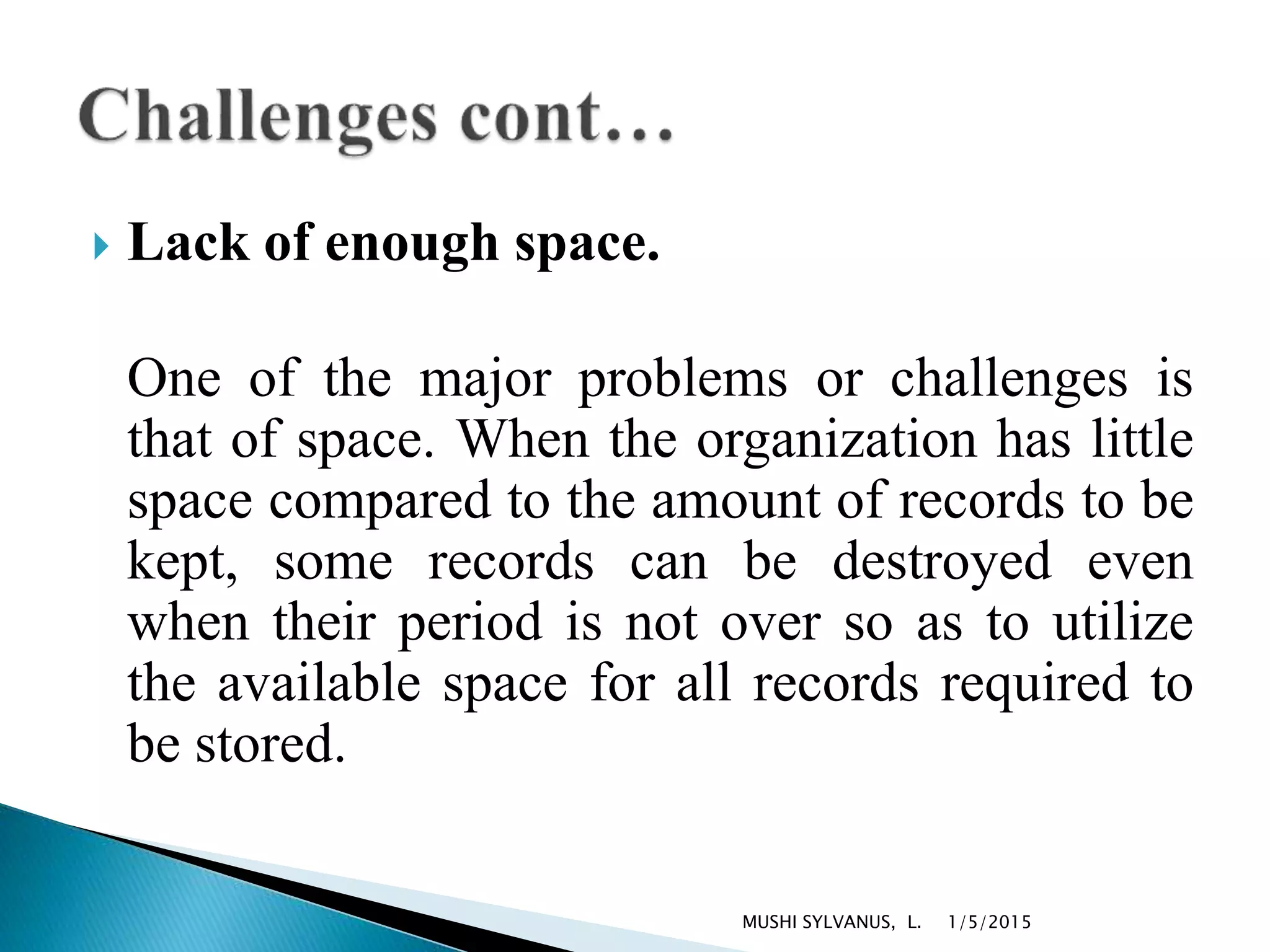  Lack of enough space.
One of the major problems or challenges is
that of space. When the organization has little
space compared to the amount of records to be
kept, some records can be destroyed even
when their period is not over so as to utilize
the available space for all records required to
be stored.
1/5/2015MUSHI SYLVANUS, L.
 