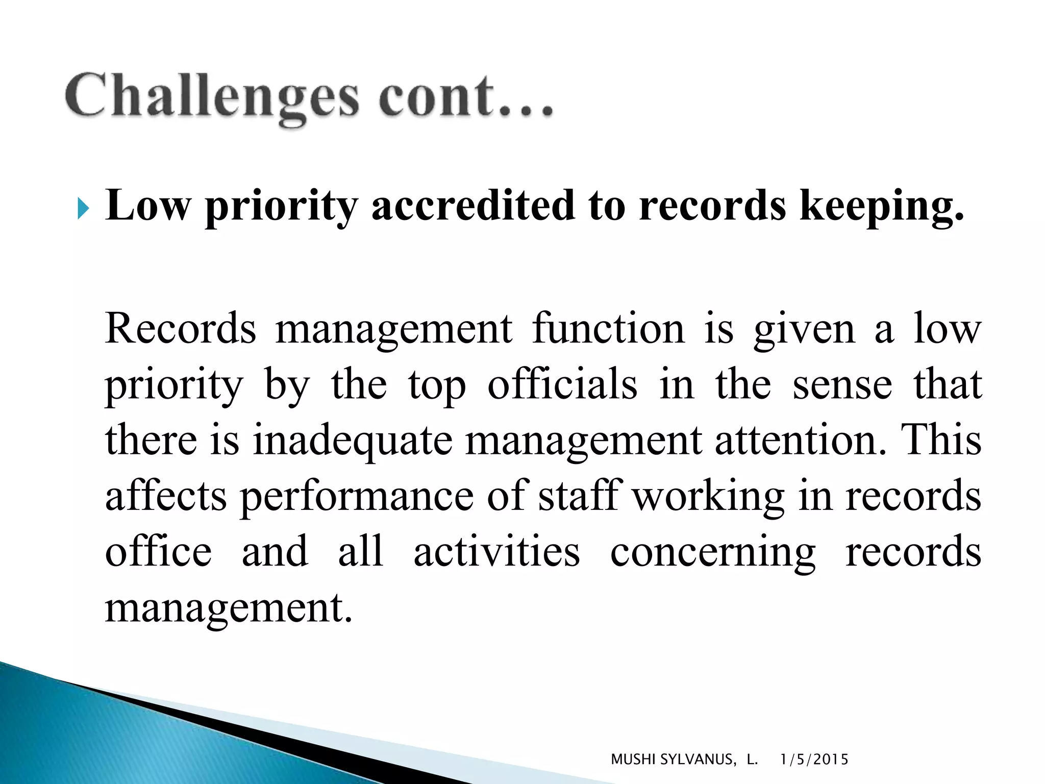  Low priority accredited to records keeping.
Records management function is given a low
priority by the top officials in the sense that
there is inadequate management attention. This
affects performance of staff working in records
office and all activities concerning records
management.
1/5/2015MUSHI SYLVANUS, L.
 