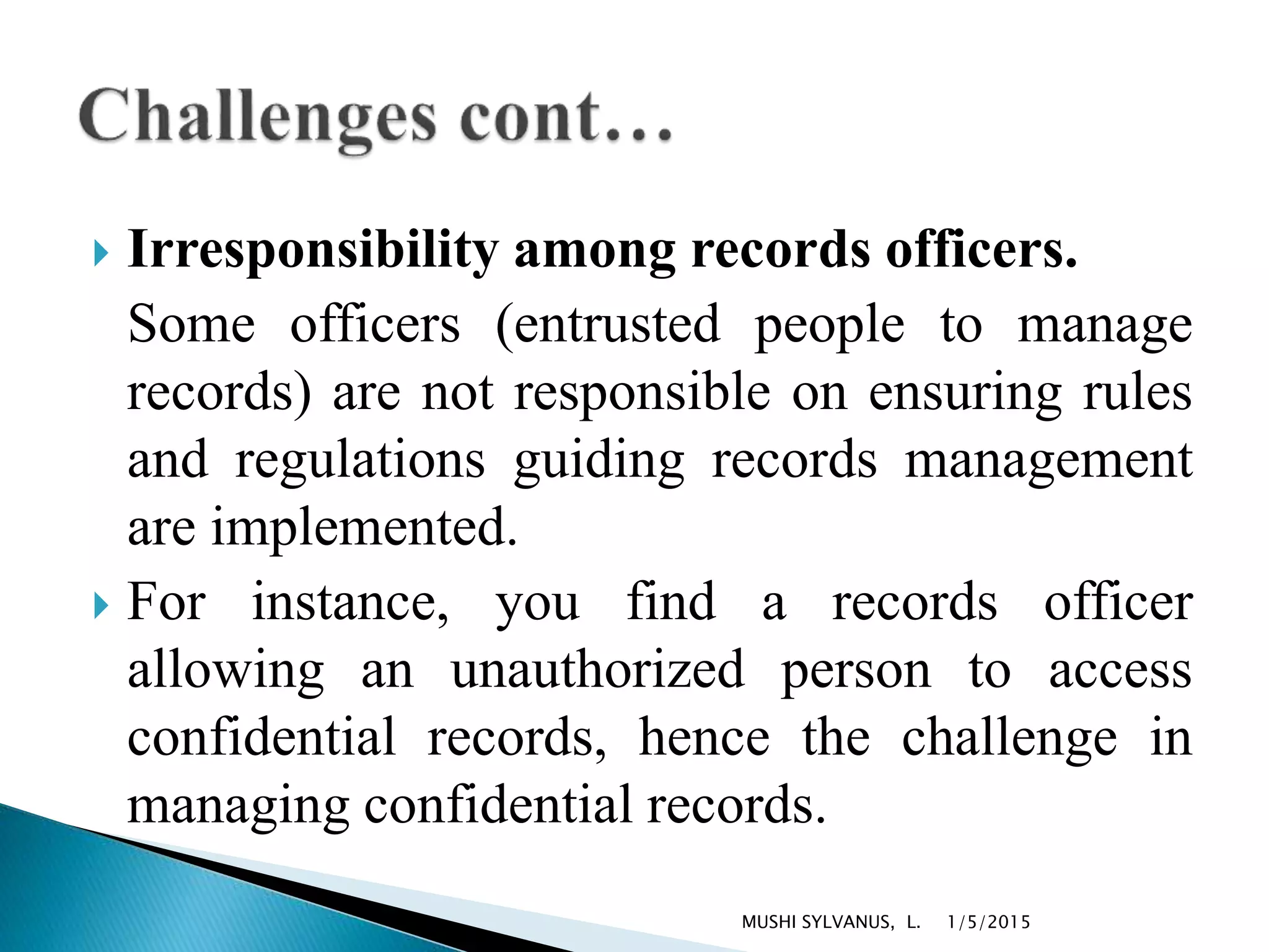  Irresponsibility among records officers.
Some officers (entrusted people to manage
records) are not responsible on ensuring rules
and regulations guiding records management
are implemented.
 For instance, you find a records officer
allowing an unauthorized person to access
confidential records, hence the challenge in
managing confidential records.
1/5/2015MUSHI SYLVANUS, L.
 