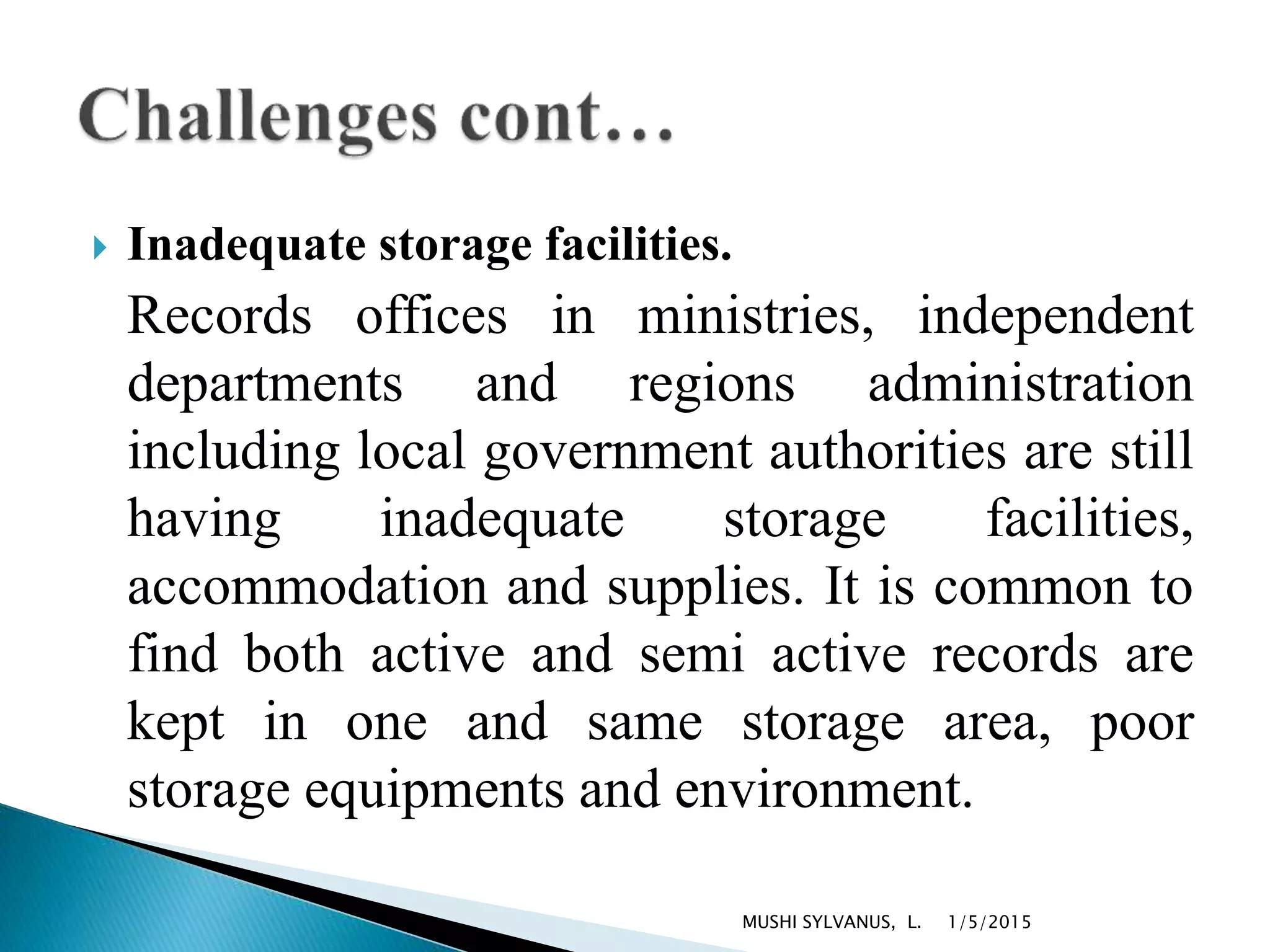  Inadequate storage facilities.
Records offices in ministries, independent
departments and regions administration
including local government authorities are still
having inadequate storage facilities,
accommodation and supplies. It is common to
find both active and semi active records are
kept in one and same storage area, poor
storage equipments and environment.
1/5/2015MUSHI SYLVANUS, L.
 