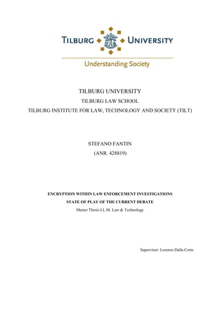 TILBURG UNIVERSITY
TILBURG LAW SCHOOL
TILBURG INSTITUTE FOR LAW, TECHNOLOGY AND SOCIETY (TILT)
STEFANO FANTIN
(ANR. 428819)
ENCRYPTION WITHIN LAW ENFORCEMENT INVESTIGATIONS
STATE OF PLAY OF THE CURRENT DEBATE
Master Thesis LL.M. Law & Technology
Supervisor: Lorenzo Dalla Corte
 