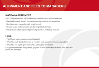 ALIGNMENT AND FEES TO MANAGERS
MANDALA ALIGNMENT
• Key Professionals own 100% of Mandala = retention and financial alignment
• Mandala Principals already heavily exposed personally to this asset class
• No related party transactions will be performed
• Reward based performance fee will deliver profits to Mandala
• Principals will adopt significant personal guarantees for trading accounts
FEES
• 1% of funds under management paid quarterly
• 10% of the cash distribution made to investors each quarter from income/operations
• 10% of the net capital gain made with a catch up for any losses
• 3% placement fee for equity raised - payable on draw down of equity funds. This fee is NOT
paid to the Managers
 