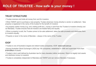 ROLE OF TRUSTEE - How safe is your money !
TRUST STRUCTURE
• Trustee receives and holds all money from and for investors
• When TARHF want to purchase a new property, Trustee advances money directly to vendor on settlement. New
property is registered in the name of the trustee for the benefit of investors
• As property makes money (e.g. rent, trading profit etc.), money is sent from the Trustee to investors directly (not
via Mandala). Trustee ensures that all investors are treated fairly and equally
• When a property is sold, the Trustee comes to the sale settlement, takes the sale proceeds and distributes them
to investors equally.
• Property is never in the name of Mandala – always in the name of the Trustee
IOOF
• Trustee is one of Australia’s largest and oldest trustee companies, IOOF. www.ioof.com.au
• Among Australian Stock Exchange’s (ASX) top 100 companies, established in 1846 and supervises more than
$154 billion of assets
• Trustee’s role is well defined by Australian law for many decades (rather centuries). Role is to legally hold assets
and distribute money to investors
• Trustee is completely independent of Mandala and TARHF and can remove Mandala if necessary
 