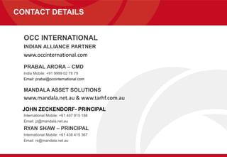 CONTACT DETAILS
OCC INTERNATIONAL
INDIAN ALLIANCE PARTNER
www.occinternational.com
PRABAL ARORA – CMD
India Mobile: +91 9999 02 78 79
Email: prabal@occinternational.com
MANDALA ASSET SOLUTIONS
www.mandala.net.au & www.tarhf.com.au
JOHN ZECKENDORF- PRINCIPAL
International Mobile: +61 407 915 188
Email: jz@mandala.net.au
RYAN SHAW – PRINCIPAL
International Mobile: +61 438 415 367
Email: rs@mandala.net.au
 