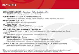 KEY STAFF
JOHN ZECKENDORF – Principal. Refer detailed profile
- KEY SKILLS – marketing, operations, finance, structuring
RYAN SHAW – Principal. Refer detailed profile
- KEY SKILLS – IT, systems and reporting, internet distribution of product, operations, cost control
KERRIE WALLACE – CA
- KEY SKILLS – finance and accounting operations
FRANCIS PRIOR – Group manager
- KEY SKILLS – operations and management, cost control, HR
VARIOUS GENERAL MANAGER COUPLES –
more than 30 years in ownership and managing motel properties such as those
targeted
- KEY SKILLS – operations and management, connectivity in industry
NEVILLE HOCKING – Capex
Has developed and fitted out more than 50 hospitality assets
- KEY SKILLS – development of maintenance, project management, worthiness of buildings
GRAHAM MCKEE – environmental lawyer specializing in DA and development
- KEY SKILLS – legal support and getting DA’s approved
Other members include a wide network of property managers, real estate agents, brokers, operators, industry
experts and property developers. Note, many of the above team are on an “as required” basis
 