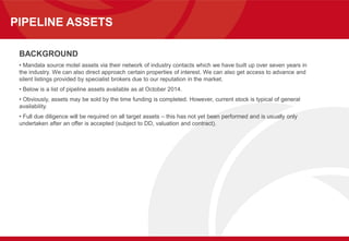 PIPELINE ASSETS
BACKGROUND
• Mandala source motel assets via their network of industry contacts which we have built up over seven years in
the industry. We can also direct approach certain properties of interest. We can also get access to advance and
silent listings provided by specialist brokers due to our reputation in the market.
• Below is a list of pipeline assets available as at October 2014.
• Obviously, assets may be sold by the time funding is completed. However, current stock is typical of general
availability.
• Full due diligence will be required on all target assets – this has not yet been performed and is usually only
undertaken after an offer is accepted (subject to DD, valuation and contract).
 