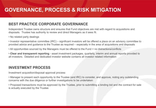 GOVERNANCE, PROCESS & RISK MITIGATION
BEST PRACTICE CORPORATE GOVERNANCE
Independent Trustee owns structure and ensures that Fund objectives are met with regard to acquisitions and
disposals. Trustee has authority to review and direct Managers as it sees fit.
• No related party dealings
• Investor representative committee (IRC) – significant investors will be offered a place on an advisory committee to
provided advice and guidance to the Trustee as required – especially in the area of acquisitions and disposals
• All opportunities sourced by the Managers must be offered to the Fund = no distractions/conflicts
• Clear and transparent reporting - asset investment packages, quarterly, interim and annual reports provided to
all investors. Detailed and dedicated investor website contains all investor related information
INVESTMENT PROCESS
Investment acquisition/disposal approval process:
• Manager to present each opportunity to the Trustee (and IRC) to consider, and approve, noting any outstanding
concerns with the due diligence or further investigations to be undertaken
• Proposed transactions must be approved by the Trustee, prior to submitting a binding bid and the contract for sale
is actually executed by the Trustee
 