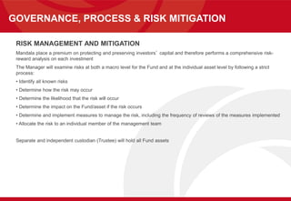 GOVERNANCE, PROCESS & RISK MITIGATION
RISK MANAGEMENT AND MITIGATION
Mandala place a premium on protecting and preserving investors’ capital and therefore performs a comprehensive risk-
reward analysis on each investment
The Manager will examine risks at both a macro level for the Fund and at the individual asset level by following a strict
process:
• Identify all known risks
• Determine how the risk may occur
• Determine the likelihood that the risk will occur
• Determine the impact on the Fund/asset if the risk occurs
• Determine and implement measures to manage the risk, including the frequency of reviews of the measures implemented
• Allocate the risk to an individual member of the management team
Separate and independent custodian (Trustee) will hold all Fund assets
 