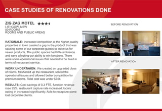 CASE STUDIES OF RENOVATIONS DONE
ZIG ZAG MOTEL
LITHGOW, NSW
50 ROOMS
ROOMS AND PUBLIC AREAS
RATIONALE: Increased competition at the higher quality
properties in town created a gap in the product that was
causing some of our corporate guests to leave us for
newer products. The public spaces had little ambiance
and were affecting our ability to win functions. There
were some operational issues that needed to be fixed in
terms of restaurant service.
WORK UNDERTAKEN: We created an upgraded class
of rooms, freshened up the restaurant, solved the
operational issues and allowed better competition for
premium rooms. Total cost was under $75k.
RESULTS: Cost savings of 0.3 FTE, function revenue
rose 25%, restaurant capture rate increased, locals
eating in increased significantly. Able to recapture some
lost corporate clients.
BEFORE RENOVATION
AFTER RENOVATION
 