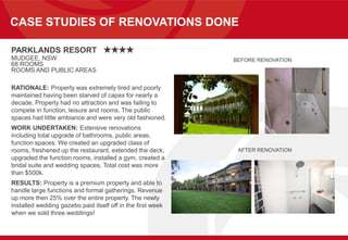CASE STUDIES OF RENOVATIONS DONE
PARKLANDS RESORT
MUDGEE, NSW
68 ROOMS
ROOMS AND PUBLIC AREAS
RATIONALE: Property was extremely tired and poorly
maintained having been starved of capex for nearly a
decade. Property had no attraction and was failing to
compete in function, leisure and rooms. The public
spaces had little ambiance and were very old fashioned.
WORK UNDERTAKEN: Extensive renovations
including total upgrade of bathrooms, public areas,
function spaces. We created an upgraded class of
rooms, freshened up the restaurant, extended the deck,
upgraded the function rooms, installed a gym, created a
bridal suite and wedding spaces. Total cost was more
than $500k.
RESULTS: Property is a premium property and able to
handle large functions and formal gatherings. Revenue
up more then 25% over the entire property. The newly
installed wedding gazebo paid itself off in the first week
when we sold three weddings!
BEFORE RENOVATION
AFTER RENOVATION
 