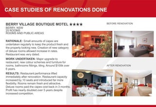 CASE STUDIES OF RENOVATIONS DONE
BERRY VILLAGE BOUTIQUE MOTEL
BERRY, NSW
25 ROOMS
ROOMS AND PUBLIC AREAS
RATIONALE: Small amounts of capex are
undertaken regularly to keep the product fresh and
the property looking new. Creation of new category
of deluxe rooms allowed increase in rates.
Restaurant was very dated.
WORK UNDERTAKEN: Major upgrade to
restaurant, new colour schemes and furniture for
rooms, bathrooms fittings, tiling. Around $100k over
6 years.
RESULTS: Restaurant performance lifted
immediately after renovation. Restaurant capacity
increased by 10 seats and introduced far more
flexibility. Rooms remain fresh and attractive.
Deluxe rooms paid the capex cost back in 3 months.
Profit has nearly doubled over 5 years despite
increased competition.
BEFORE RENOVATION
AFTER RENOVATION
 
