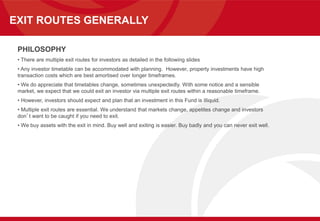 EXIT ROUTES GENERALLY
PHILOSOPHY
• There are multiple exit routes for investors as detailed in the following slides
• Any investor timetable can be accommodated with planning. However, property investments have high
transaction costs which are best amortised over longer timeframes.
• We do appreciate that timetables change, sometimes unexpectedly. With some notice and a sensible
market, we expect that we could exit an investor via multiple exit routes within a reasonable timeframe.
• However, investors should expect and plan that an investment in this Fund is illiquid.
• Multiple exit routes are essential. We understand that markets change, appetites change and investors
don’t want to be caught if you need to exit.
• We buy assets with the exit in mind. Buy well and exiting is easier. Buy badly and you can never exit well.
 