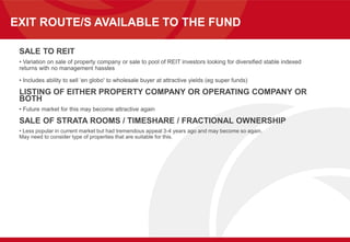 EXIT ROUTE/S AVAILABLE TO THE FUND
SALE TO REIT
• Variation on sale of property company or sale to pool of REIT investors looking for diversified stable indexed
returns with no management hassles
• Includes ability to sell ‘en globo' to wholesale buyer at attractive yields (eg super funds)
LISTING OF EITHER PROPERTY COMPANY OR OPERATING COMPANY OR
BOTH
• Future market for this may become attractive again
SALE OF STRATA ROOMS / TIMESHARE / FRACTIONAL OWNERSHIP
• Less popular in current market but had tremendous appeal 3-4 years ago and may become so again.
May need to consider type of properties that are suitable for this.
 