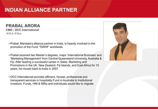 PRABAL ARORA
CMD - OCC International
M.B.A, M Bus
• Prabal, Mandala’s alliance partner in India, is heavily involved in the
promotion of the Fund ‘TARHF’ worldwide.
• Prabal received two Master’s degrees, major ‘International Business’ and
‘Marketing Management’ from Central Queensland University, Australia &
Fiji. After leading a successful career in Sales, Marketing and
Promotions in the UK, New Zealand, Fiji Islands, and East Africa for 15
years, he moved back to India in 2007.
• OCC International provides efficient, honest, professional and
transparent services in hospitality Fund in Australia to Institutional
investors, Funds, HNI & NRIs and individuals would like to migrate.
INDIAN ALLIANCE PARTNER
 