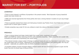 MARKET FOR EXIT – PORTFOLIOS
LEASEHOLD
• There is some interest in portfolios of properties in the present market. Most disposals of group leasehold
assets have been broken up.
• TAMT has received approaches from three parties who have a strong interest in clusters of up to say 6 larger
properties.
• There is sporadic interest from chains and hotel group investors (eg Thakral, Accor, Aust Hotels etc) looking to
acquire bulk or certain types of assets.
• Smaller properties (say under $1.5m) are unlikely to match the criteria of the above investors.
FREEHOLD
• There is strong interest and large market depth from super funds, investment companies,
SMSF and HNWI for medium returning (8-9.5%) well presented properties. These properties are usually hotly
contested and yields are compressing over recent years.
• This interest includes a large number of foreign investment funds who are very interested in such yields if they
can invest larger sums of money. Depending on the success of the fundraising and gearing used, this may be
possible – especially as a platform play into further Australian investment.
• A sizeable portfolio of asset managed inflation indexed assets will have tremendous appeal to super and life
funds if we can hit critical mass of around $100m.
 