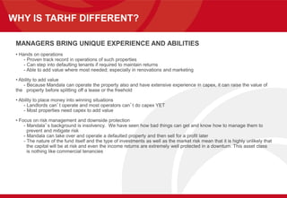 WHY IS TARHF DIFFERENT?
MANAGERS BRING UNIQUE EXPERIENCE AND ABILITIES
• Hands on operations
- Proven track record in operations of such properties
- Can step into defaulting tenants if required to maintain returns
- Able to add value where most needed; especially in renovations and marketing
• Ability to add value
- Because Mandala can operate the property also and have extensive experience in capex, it can raise the value of
the property before splitting off a lease or the freehold
• Ability to place money into winning situations
- Landlords can’t operate and most operators can’t do capex YET
- Most properties need capex to add value
• Focus on risk management and downside protection
- Mandala’s background is insolvency. We have seen how bad things can get and know how to manage them to
prevent and mitigate risk
- Mandala can take over and operate a defaulted property and then sell for a profit later
- The nature of the fund itself and the type of investments as well as the market risk mean that it is highly unlikely that
the capital will be at risk and even the income returns are extremely well protected in a downturn. This asset class
is nothing like commercial tenancies
 