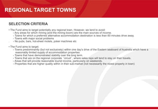REGIONAL TARGET TOWNS
SELECTION CRITERIA
• The Fund aims to target potentially any regional town. However, we tend to avoid:
- Any areas for which mining (and the mining boom) are the main sources of income.
- Towns for which a preferred alternative accommodation destination is less than 60 minutes drive away.
- Towns with major social problems
. - No pubs, bars, hot-sheet motels, poker machines etc
• The Fund aims to target:
- Towns predominantly (but not exclusively) within one day’s drive of the Eastern seaboard of Australia which have a
reasonably limited supply of accommodation properties
- Towns that have demonstrated stability over the long term.
- Towns that are on the regional corporate ‘circuit’, where sales reps will tend to stay on their travels.
- Areas that will provide reasonable tourist income, particularly on weekends.
- Properties that are higher quality within in their sub-market (not necessarily the nicest property in town)
 