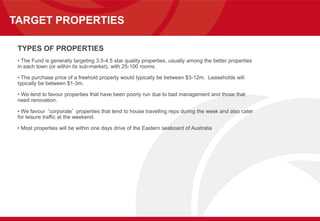 TARGET PROPERTIES
TYPES OF PROPERTIES
• The Fund is generally targeting 3.5-4.5 star quality properties, usually among the better properties
in each town (or within its sub-market), with 25-100 rooms.
• The purchase price of a freehold property would typically be between $3-12m. Leaseholds will
typically be between $1-3m.
• We tend to favour properties that have been poorly run due to bad management and those that
need renovation.
• We favour ‘corporate’ properties that tend to house travelling reps during the week and also cater
for leisure traffic at the weekend.
• Most properties will be within one days drive of the Eastern seaboard of Australia
 