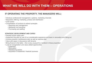 WHAT WE WILL DO WITH THEM – OPERATIONS
IF OPERATING THE PROPERTY, THE MANAGERS WILL:
• Introduce professional management, systems, marketing channels
• Reposition offering, marketing, product and distribution
• Cost control
• Consolidation of functions to extract synergies
- Reporting and management
- Marketing (not branding)
- Purchasing and staffing
STRATEGIC DEVELOPMENT AND CAPEX
• Develop active capex plan
• Implement this plan by use of our considerable experience and team in renovation and fitting out
• Include proactive maintenance plan as well as reactive plan
• Value add capex in discussions with tenants
• Bring finance to the table – this is very unusual for a landlord in these properties!
• Look for renegotiation and value added opportunities
- Expansion
- Renovation
- Rebalancing leases
- Acquisition of leasehold / freehold business
 