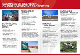 EXAMPLES OF DELIVERING
ON OUR INVESTMENT PROPERTIES
BERRY VILLAGE
BOUTIQUE
MOTEL
• 25 rooms 4 star
• Purchased 2007 for $3.6m
as a freehold business
• Initial yield to investors =12%
• RATIONALE: Good upside in
supply constrained town. Strong
weekend business
• VALUE ADDED STRATEGY:
Product enhancement, proper
marketing to corporates to lift mid-
week trade, operational
effectiveness, keep upgrading the
property
• RESULT: Present yield of 30%.
Capital uplift has more than
doubled the value of the equity
AMBASSADOR
ORANGE
• 50 rooms 4 star
• Purchased 2010 for $1.7m as a
leasehold. Freehold sold at same
time for $4.8m
• RATIONALE: Property quality
was high but poorly managed.
Excellent motel town with stable
and strong demand
• VALUE ADDED STRATEGY:
Improving marketing, enhance
offering including premium product,
promote functions.
• RESULT: sales up 20%, profit up
50%, cash cow!
• OPTION: If funds were available, we
could have purchased the freehold
also, lifted result and sold off a lease.
Had we done this, we would be sitting
on a passive freehold yielding >20%
with a massive capital upside
NAMBOUR
LODGE MOTEL
• 20 rooms 3 star
• Purchased 2012 for $1.4m as a
freehold passive
• Initial yield to investors = 12%
• RATIONALE: Recently upgraded
property with minimal work
required. Good returns and great
rent reviews.
• VALUE ADDED STRATEGY:
Possible deal with tenant to
upgrade room for rent increase.
Financing options.
• RESULT: Present yield exceeds
16% passive and recently
rejected offer indicated that
capital has almost doubled
PARKLANDS
RESORT – MUDGEE
• 68 rooms (plus large conference
resort) 4 star
• Purchased 2010 for $1.75m
leasehold. Freehold sold to
investor at same time for $6.25m
• Initial yield to investors = 20%
• RATIONALE: Poorly managed and
maintained property. Very tired
product
• VALUE ADDED STRATEGY:
Renovate extensively ($600k), created
premium product, marketing, drop
franchise
• RESULT: Sales up 25%, Profit up
15%, asset quality maintained and
capital value enhanced
• OPTION: If funds were available, we
could have purchased the freehold
also, lifted result and sold off a lease
• We would be sitting on a passive
freehold yielding 18% with
considerable capital upside
 