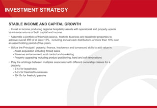 INVESTMENT STRATEGY
STABLE INCOME AND CAPITAL GROWTH
• Invest in income producing regional hospitality assets with operational and property upside
to enhance returns of both capital and income.
• Assemble a portfolio of freehold passive, freehold business and leasehold properties to
achieve overall IRR of at least 15%, including annual cash distributions of more than 10% over
an asset holding period of five years.
• Utilize the Principals’ property, finance, insolvency and turnaround skills to add value in:
- Asset acquisition including forced sales
- Revenue enhancement, cost control and marketing
- Property upgrading including product positioning, hard and soft renovations
• Play the arbitrage between multiples associated with different ownership classes for a
property.
- 3-4x for leaseholds
- 6-7x for freehold businesses
- 10-11x for freehold passive
 