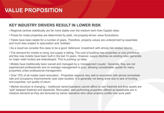 VALUE PROPOSITION
KEY INDUSTRY DRIVERS RESULT IN LOWER RISK
• Regional centres statistically are far more stable over the medium term than Capital cities.
• Prices for motel properties are determined by yield, not property-driven value fluctuations.
• Yields have been stable for a number of years. Therefore, property values are underpinned by essentials
and much less subject to speculation and ‘bubbles’.
• As a result we consider this class to be a good ‘defensive’ investment with strong risk-related returns.
• The demand for motels is rising, but supply is falling. The cost of building new properties is now prohibitive
and few new motels have been built in the last 10 years. However, supply declines as existing sites (generally
on major retail routes) are redeveloped. This is pushing up rates.
• Motels have traditionally been owned and managed by a ‘management couple’. Generally, they are not
experienced professionals and on average management is poor, allowing considerable upside for many
properties under professional management.
• Over 75% of all motels need renovation. Properties respond very well to renovation with almost immediate
rate and occupancy improvements (see case studies). It is generally not being done due to lack of funding
and expertise, not quality of return.
• Market structure is changing – traditional owner/operators cannot afford to own freehold and thus assets are
‘split’ between freehold and leasehold. Renovated, well performing properties offered as leaseholds are in
massive demand as they are favoured by owner operators who value property profile over pure yield.
 