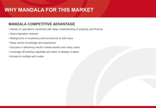 WHY MANDALA FOR THIS MARKET
MANDALA COMPETITIVE ADVANTAGE
• Hands on operations combined with deep understanding of property and finance
• Deal origination network
• Background in insolvency and turnaround to add value
• Deep sector knowledge and experience
• Success in delivering result in these assets over many years
• Leverage off existing capability and team is already in place
• Access to multiple exit routes
 