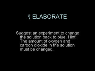 ELABORATE

Suggest an experiment to change
 the solution back to blue. Hint:
 The amount of oxygen and
 carbon dioxide in the solution
 must be changed.
 