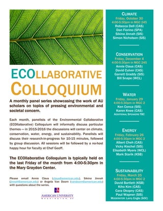 ECOLLABORATIVE
COLLOQUIUMA monthly panel series showcasing the work of AU
scholars on topics of pressing environmental and
societal concern.
Each month, panelists of the Environmental Collaborative
(ECOllaborative) Colloquium will informally discuss particular
themes — in 2015-2016 the discussions will center on climate,
conservation, water, energy, and sustainability. Panelists will
discuss their research-in-progress for 10-15 minutes, followed
by group discussion. All sessions will be followed by a no-host
happy hour for faculty at Chef Geoff.
The ECOllaborative Colloquium is typically held on
the last Friday of the month from 4:00-5:30pm in
the Mary Graydon Center.
Please email Annie Claus (claus@american.edu), Sikina Jinnah
(jinnah@american.edu) or Angela Van Doorn (vandoorn@american.edu)
with questions about the series.
CLIMATE
Friday, October 30
4:00-5:30pm in MGC 245
Rebecca Dell (CAS)
Dan Fiorino (SPA)
Sikina Jinnah (SIS)
Simon Nicholson (SIS)
CONSERVATION
Friday, December 4
4:00-5:30pm in MGC 245
Annie Claus (CAS)
David Culver (CAS)
Garrett Graddy (SIS)
Bill Snape (WCL)
WATER
Friday, January 29
4:00-5:30pm in MGC 2
Ken Conca (SIS)
Karen Knee (CAS)
ADDITIONAL SPEAKERS TBC
ENERGY
Friday, February 26
4:00-5:30pm in MGC 2
Albert Cheh (CAS)
Vicky Kiechel (SIS)
Elisabeth Myers (WCL)
Mark Starik (KSB)
SUSTAINABILITY
Friday, March 25
4:00-5:30pm in MGC 2
David Bartlett (KSB)
Kiho Kim (CAS)
Cara Okopny (CAS)
Paul Wapner (SIS)
MODERATOR: Larry Engle (SOC)
 