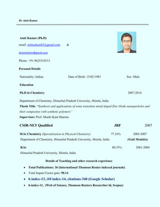 Dr Amit Kumar
Amit Kumar (Ph.D)
email: mittuchem83@gmail.com &
dramitchem@gmail.com
Phone: +91-9625310313
Personal Details
Nationality: Indian Date of Birth: 15/02/1983 Sex: Male
Education
Ph.D in Chemistry 2007-2014
Department of Chemistry, Himachal Pradesh University, Shimla, India
Thesis Title: “Synthesis and applications of some transition metal doped Zinc Oxide nanoparticles and
their composites with synthetic polymers”
Supervisor: Prof. Shashi Kant Sharma
CSIR-NET Qualified JRF 2007
M.Sc Chemistry (Specialization in Physical Chemistry) 77.16% 2005-2007
Department of Chemistry, Himachal Pradesh University, Shimla, India (Gold Medalist)
B.Sc 80.35% 2001-2004
Himachal Pradesh University, Shimla, India
Details of Teaching and other research experience
 Total Publications: 36 (International Thomson Reuter indexed journals)
 Total Impact Factor gain: 90.14
 h index-13, i10 index-14, citations-340 (Google Scholar)
 h-index-11, (Web of Science, Thomson Reuters Researcher id, Scopus)
 