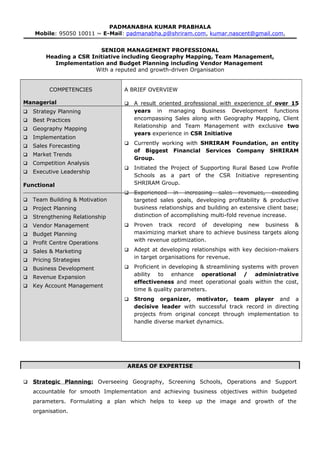 PADMANABHA KUMAR PRABHALA
Mobile: 95050 10011 ~ E-Mail: padmanabha.p@shriram.com, kumar.nascent@gmail.com,
SENIOR MANAGEMENT PROFESSIONAL
Heading a CSR Initiative including Geography Mapping, Team Management,
Implementation and Budget Planning including Vendor Management
With a reputed and growth-driven Organisation
COMPETENCIES
Managerial
 Strategy Planning
 Best Practices
 Geography Mapping
 Implementation
 Sales Forecasting
 Market Trends
 Competition Analysis
 Executive Leadership
Functional
 Team Building & Motivation
 Project Planning
 Strengthening Relationship
 Vendor Management
 Budget Planning
 Profit Centre Operations
 Sales & Marketing
 Pricing Strategies
 Business Development
 Revenue Expansion
 Key Account Management
A BRIEF OVERVIEW
 A result oriented professional with experience of over 15
years in managing Business Development functions
encompassing Sales along with Geography Mapping, Client
Relationship and Team Management with exclusive two
years experience in CSR Initiative
 Currently working with SHRIRAM Foundation, an entity
of Biggest Financial Services Company SHRIRAM
Group.
 Initiated the Project of Supporting Rural Based Low Profile
Schools as a part of the CSR Initiative representing
SHRIRAM Group.
 Experienced in increasing sales revenues, exceeding
targeted sales goals, developing profitability & productive
business relationships and building an extensive client base;
distinction of accomplishing multi-fold revenue increase.
 Proven track record of developing new business &
maximizing market share to achieve business targets along
with revenue optimization.
 Adept at developing relationships with key decision-makers
in target organisations for revenue.
 Proficient in developing & streamlining systems with proven
ability to enhance operational / administrative
effectiveness and meet operational goals within the cost,
time & quality parameters.
 Strong organizer, motivator, team player and a
decisive leader with successful track record in directing
projects from original concept through implementation to
handle diverse market dynamics.
AREAS OF EXPERTISE
 Strategic Planning: Overseeing Geography, Screening Schools, Operations and Support
accountable for smooth Implementation and achieving business objectives within budgeted
parameters. Formulating a plan which helps to keep up the image and growth of the
organisation.
 