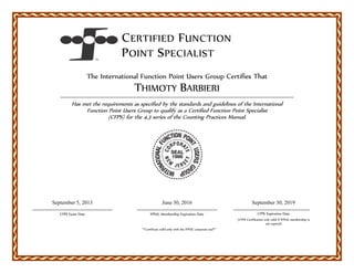 CERTIFIED FUNCTION
POINT SPECIALIST
The International Function Point Users Group Certifies That
THIMOTY BARBIERI
Has met the requirements as specified by the standards and guidelines of the International
Function Point Users Group to qualify as a Certified Function Point Specialist
(CFPS) for the 4.3 series of the Counting Practices Manual.
September 5, 2013
CFPS Exam Date
September 30, 2019
CFPS Expiration Date
(CFPS Certification only valid if IFPUG membership is
not expired)
**Certificate valid only with the IFPUG corporate seal**
June 30, 2016
IFPUG Membership Expiration Date
 