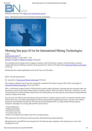 04/10/2016 Morning Star pays $11m for International Mining Technologies
https://www.businessnews.com.au/print/node/51099 1/4
Published on Business News (https://www.businessnews.com.au)
Home > Morning Star pays $11m for International Mining Technologies
Morning Star pays $11m for International Mining Technologies
Author:
Edited announcement [1]
Published: Tuesday, 17 April, 2007 - 12:28
facebook [2] twitter [3] linkedin [4] google+ [5] print [6]
The ownership of local mining services companies continues to shift from Western Australia, with listed Sydney investment
company Morning Star Holdings (Australia) Ltd paying almost $11 million for Wembley-based International Mining Technologies
[7] Pty Ltd.
Morning Star has a market capitalisation on the ASX of just over $10 million.
Below is the full announcement:
Re: Acquisition of International Mining Technologies [7] Pty Ltd
The Company is pleased to advise that it has entered into a conditional Term Sheet to acquire 100% of the issued capital of
International Mining Technologies [7] Pty Ltd ("IMT").
IMT is a Perth based company formed in 1999 and which currently employs 46 people. It develops innovative advanced safety and
maintenance systems for the mobile mining and heavy machinery industry. IMT was formed in 1999 by Mr. Todd Pearce at a time
of increasing focus on health and safety requirements in the mining industry with mine operators and contractors seeking additional
solutions to improve mine safety.
Over the last 5 years IMT has been developing an advanced Collision Avoidance System ("CAS") in conjunction with the mining
industry for the use on all mobile mining equipment within mining operations including dump trucks, excavators, fleet vehicles,
ground units and caterpillar track drill rigs. The CAS unit being developed by IMT is a unique product offering numerous
competitive advantages over existing radar and GPS systems such as:
­ Target identification;
­ Ranging technologies;
- Directional movement;
­ Voice alert system; and
- Works in all conditions and weather (a key flaw in existing systems).
IMT expects that CAS will become its primary product offering following commercialisation.
During the last five years IMT has received grants from the following major companies in the mining sector to assist in the
development of CAS:
 