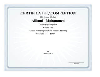 CERTIFICATE of COMPLETION
successfully completed
Alllami Mohammed
This is to certify that:
Vehicle Parts Progress (VPP) Supplier Training
Course Title
05/12/2015
on
Course Id - 17420
Signature
____________________________MOHAMMED AL-LLAMI
 
