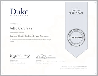 EDUCA
T
ION FOR EVE
R
YONE
CO
U
R
S
E
C E R T I F
I
C
A
TE
COURSE
CERTIFICATE
NOVEMBER 30, 2015
Julio Caio Vaz
Business Metrics for Data-Driven Companies
an online non-credit course authorized by Duke University and offered through
Coursera
has successfully completed
Jana Schaich Borg
Post-doctoral Fellow
Psychiatry and Behavioral Sciences
Daniel Egger
Executive in Residence and Director, Center for Quantitative Modeling
Pratt School of Engineering
Verify at coursera.org/verify/PXAV3V8GP8YV
Coursera has confirmed the identity of this individual and
their participation in the course.
 