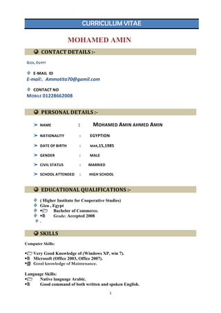 CURRICULUM VITAE
MOHAMED AMIN
GIZA, EGYPT
E-MAIL ID
E-mail:. Ammotito70@gamil.com
CONTACT NO
MOBILE 01228662008
PERSONAL DETAILS :-
NAME : MOHAMED AMIN AHMED AMIN
NATIONALITY : EGYPTION
DATE OF BIRTH : MAR,15,1985
GENDER : MALE
CIVIL STATUS : MARRIED
SCHOOL ATTENDED : HIGH SCHOOL
EDUCATIONAL QUALIFICATIONS :-
( Higher Institute for Cooperative Studies)
Giza , Egypt
 Bachelor of Commerce.
 Grade: Accepted 2008
.
SKILLS
Computer Skills:
Very Good Knowledge of (Windows XP, win 7).
 Microsoft (Office 2003, Office 2007).
 Good knowledge of Maintenance.
Language Skills:
 Native language Arabic.
 Good command of both written and spoken English.
CONTACT DETAILS :-
1
 