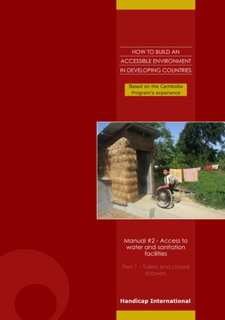 HOW TO BUILD AN
ACCESSIBLE ENVIRONMENT
IN DEVELOPING COUNTRIES

  Based on the Cambodia
   Program's experience




 Manual #2 - Access to
 water and sanitation
       facilities

Part 1 – Toilets and closed
          showers




Handicap International
 
