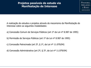Projetos passíveis de estudo via
Manifestação de Interesse
A realização de estudos e projetos através do mecanismo da Manifestação de
Interesse cobre as seguintes modalidades:
a) Concessão Comum de Serviços Públicos (art 1º da Lei nº 8.987 de 1995)
b) Permissão de Serviços Públicos (art 1º da Lei nº 8.987 de 1995)
c) Concessão Patrocinada (art 2º, § 1º, da Lei nº 11.079/04)
d) Concessão Administrativa (art 2º, § 2º, da Lei nº 11.079/04)
 