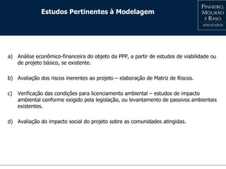 Estudos Pertinentes à Modelagem
a) Análise econômico-financeira do objeto da PPP, a partir de estudos de viabilidade ou
de projeto básico, se existente.
b) Avaliação dos riscos inerentes ao projeto – elaboração de Matriz de Riscos.
c) Verificação das condições para licenciamento ambiental – estudos de impacto
ambiental conforme exigido pela legislação, ou levantamento de passivos ambientais
existentes.
d) Avaliação do impacto social do projeto sobre as comunidades atingidas.
 
