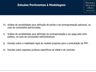 Estudos Pertinentes à Modelagem
h) Análise de sensibilidade para definição de tarifas e da contraprestação adicional, no
caso de concessões patrocinadas.
i) Análise de sensibilidade para definição da contraprestação a ser paga pelo ente
público, no caso de concessões administrativas.
j) Estudos sobre a viabilidade legal do modelo proposto para a contratação da PPP.
k) Estudos sobre aspectos jurídicos específicos do edital e do contrato.
 
