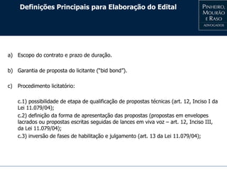 Definições Principais para Elaboração do Edital
a) Escopo do contrato e prazo de duração.
b) Garantia de proposta do licitante (“bid bond”).
c) Procedimento licitatório:
c.1) possibilidade de etapa de qualificação de propostas técnicas (art. 12, Inciso I da
Lei 11.079/04);
c.2) definição da forma de apresentação das propostas (propostas em envelopes
lacrados ou propostas escritas seguidas de lances em viva voz – art. 12, Inciso III,
da Lei 11.079/04);
c.3) inversão de fases de habilitação e julgamento (art. 13 da Lei 11.079/04);
 