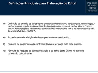 Definições Principais para Elaboração do Edital
d) Definição do critério de julgamento (menor contraprestação a ser paga pela Administração /
melhor proposta resultante da combinação do critério acima com o de melhor técnica / menor
tarifa / melhor proposta resultante da combinação da menor tarifa com o de melhor técnica) (art.
12, Inciso II da Lei 11.079/04).
e) Procedimento de aferição do desempenho do concessionário.
f) Garantia de pagamento da contraprestação a ser paga pelo ente público.
g) Fórmula de reajuste da contraprestação e da tarifa (esta última no caso de
concessão patrocinada).
 
