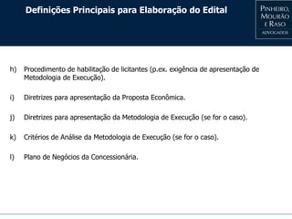 Definições Principais para Elaboração do Edital
h) Procedimento de habilitação de licitantes (p.ex. exigência de apresentação de
Metodologia de Execução).
i) Diretrizes para apresentação da Proposta Econômica.
j) Diretrizes para apresentação da Metodologia de Execução (se for o caso).
k) Critérios de Análise da Metodologia de Execução (se for o caso).
l) Plano de Negócios da Concessionária.
 