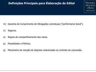 Definições Principais para Elaboração do Edital
m) Garantia de Cumprimento de Obrigações contratuais (“performance bond”).
n) Seguros.
o) Regras de compartilhamento dos riscos.
p) Penalidades e Prêmios.
q) Mecanismo de solução de disputas relacionadas ao contrato de concessão.
 