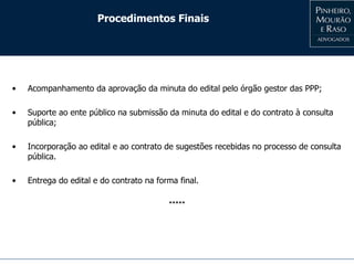 Procedimentos Finais
• Acompanhamento da aprovação da minuta do edital pelo órgão gestor das PPP;
• Suporte ao ente público na submissão da minuta do edital e do contrato à consulta
pública;
• Incorporação ao edital e ao contrato de sugestões recebidas no processo de consulta
pública.
• Entrega do edital e do contrato na forma final.
*****
 