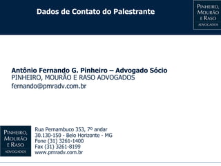 Dados de Contato do Palestrante
Antônio Fernando G. Pinheiro – Advogado Sócio
PINHEIRO, MOURÃO E RASO ADVOGADOS
fernando@pmradv.com.br
Rua Pernambuco 353, 7º andar
30.130-150 - Belo Horizonte - MG
Fone (31) 3261-1400
Fax (31) 3261-8199
www.pmradv.com.br
 