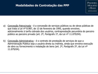 Modalidades de Contratação das PPP
a) Concessão Patrocinada - é a concessão de serviços públicos ou de obras públicas de
que trata a Lei nº 8.987, de 13 de fevereiro de 1995, quando envolver,
adicionalmente à tarifa cobrada dos usuários, contraprestação pecuniária do parceiro
público ao parceiro privado (art. 2º, Parágrafo 1º, da Lei nº 11.079/04).
b) Concessão Administrativa - é o contrato de prestação de serviços de que a
Administração Pública seja a usuária direta ou indireta, ainda que envolva execução
de obra ou fornecimento e instalação de bens (art. 2º, Parágrafo 2º, da Lei nº
11.079/04).
 