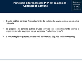 Principais diferenças das PPP em relação às
Concessões Comuns
• O ente público participa financeiramente do custeio do serviço público ou da obra
delegada;
• os projetos de parceria público-privada deverão ser economicamente viáveis e
proporcionar valor agregado para a sociedade (“value for money”);
• a remuneração do parceiro privado será determinada segundo seu desempenho;
 