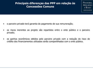 Principais diferenças das PPP em relação às
Concessões Comuns
• o parceiro privado terá garantia do pagamento de sua remuneração;
• os riscos inerentes ao projeto são repartidos entre o ente público e o parceiro
privado;
• os ganhos econômicos obtidos pelo parceiro privado com a redução do risco de
crédito dos financiamentos utilizados serão compartilhados com o ente público.
 